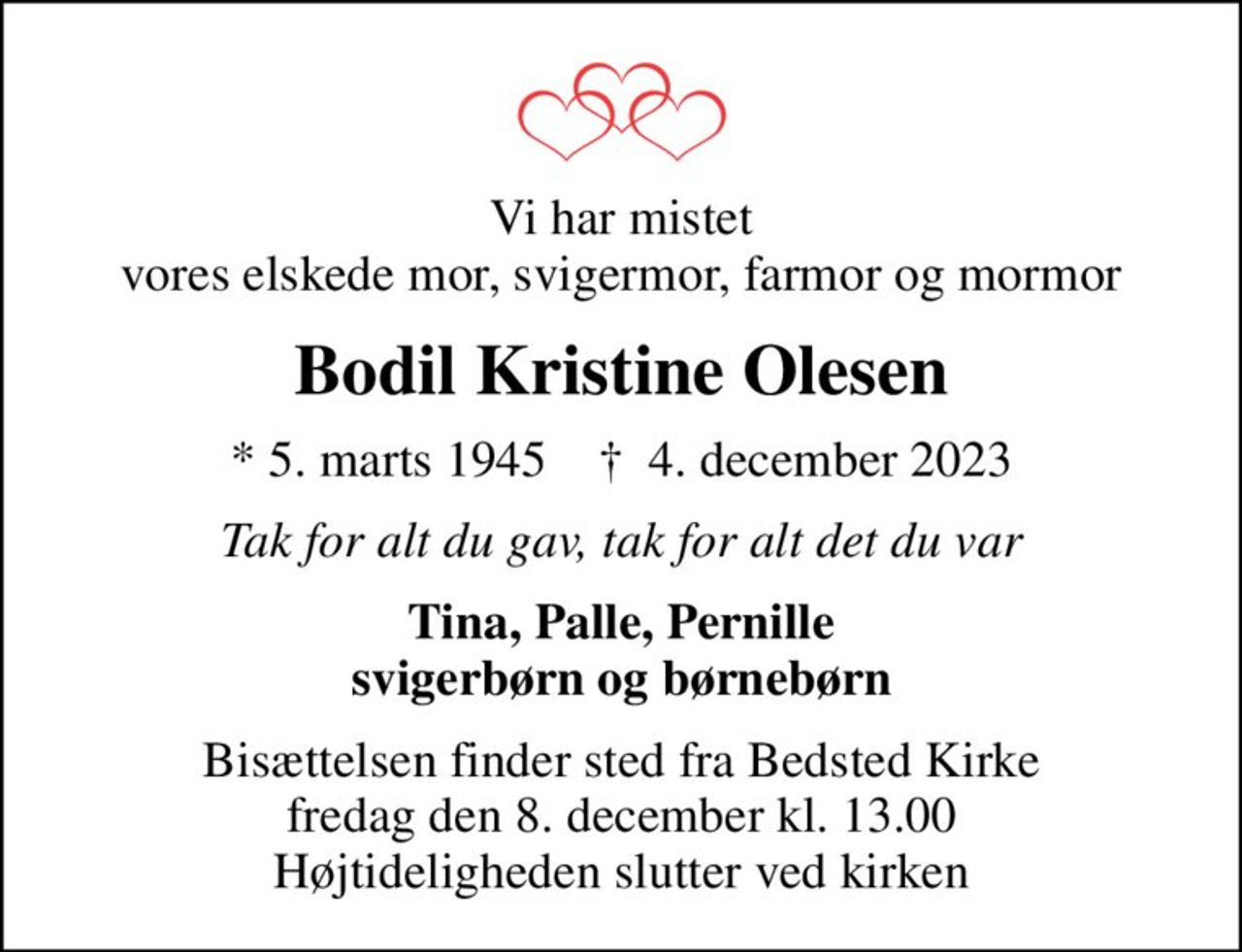 Vi har mistet vores elskede mor, svigermor, farmor og mormor
Bodil Kristine Olesen
* 5. marts 1945    ✝ 4. december 2023
Tak for alt du gav, tak for alt det du var
Tina, Palle, Pernille svigerbørn og børnebørn
Bisættelsen finder sted fra Bedsted Kirke  fredag den 8. december kl. 13.00  Højtideligheden slutter ved kirken