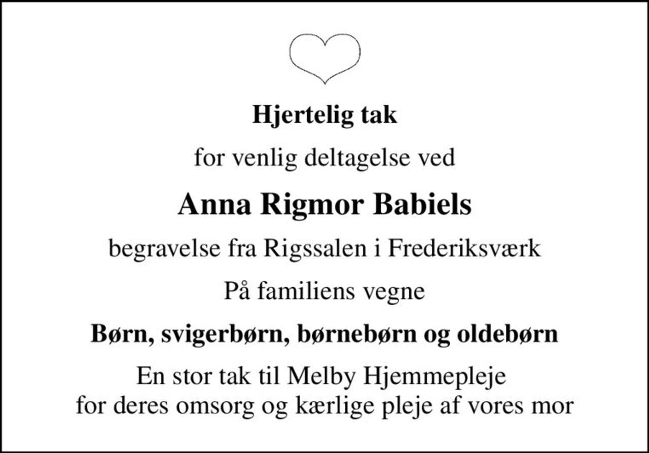 Hjertelig tak
for venlig deltagelse ved
Anna Rigmor Babiels
begravelse fra Rigssalen i Frederiksværk
På familiens vegne
Børn, svigerbørn, børnebørn og oldebørn
En stor tak til Melby Hjemmepleje  for deres omsorg og kærlige pleje af vores mor