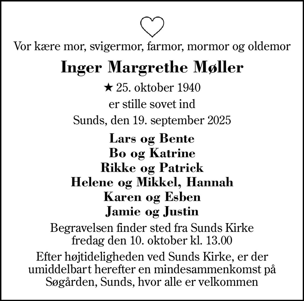 Vor kære mor, svigermor, farmor, mormor og oldemor
Inger Margrethe Møller
* 25. oktober 1940
er stille sovet ind
Sunds, den 19. september 2025
Lars og Bente Bo og Katrine Rikke og Patrick Helene og Mikkel, Hannah Karen og Esben Jamie og Justin
Begravelsen finder sted fra Sunds Kirke  fredag den 10. oktober kl. 13.00 
Efter højtideligheden ved Sunds Kirke, er der umiddelbart herefter en mindesammenkomst på Søgården, Sunds, hvor alle er velkommen