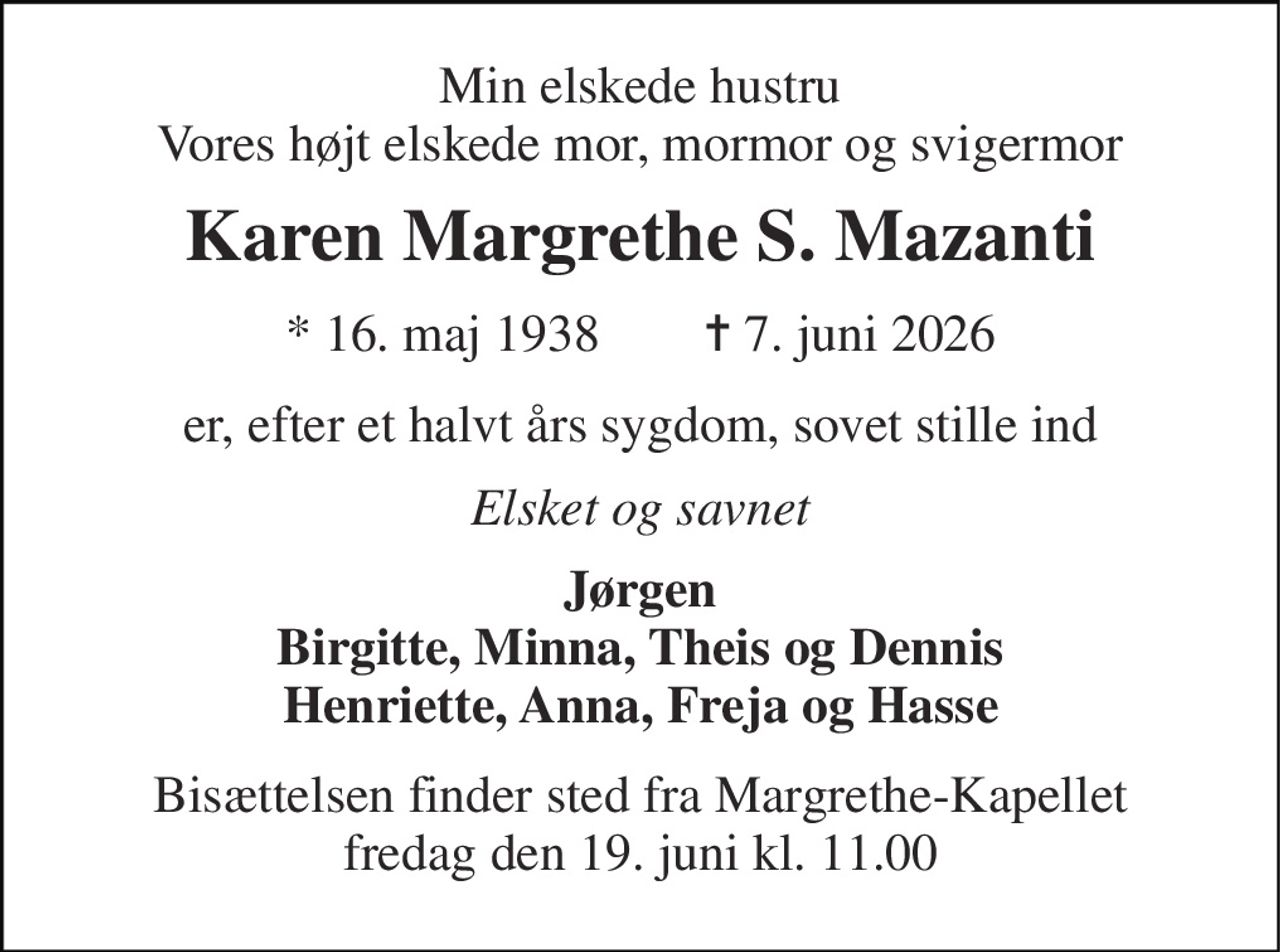 Min elskede hustru Vores højt elskede mor, mormor og svigermor 
Karen Margrethe S. Mazanti 
* 16. maj 1938        ✝ 7. juni 2026 
er, efter et halvt års sygdom, sovet stille ind 
Elsket og savnet 
Jørgen Birgitte, Minna, Theis og Dennis Henriette, Anna, Freja og Hasse 
Bisættelsen finder sted fra Margrethe-Kapellet fredag den 19. juni kl. 11.00