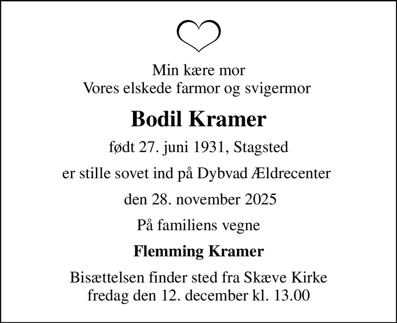 Min kære mor Vores elskede farmor og svigermor 
Bodil Kramer
født 27. juni 1931, Stagsted
er stille sovet ind på Dybvad Ældrecenter 
 den 28. november 2025
På familiens vegne
Flemming Kramer
Bisættelsen finder sted fra Skæve Kirke  fredag den 12. december kl. 13.00