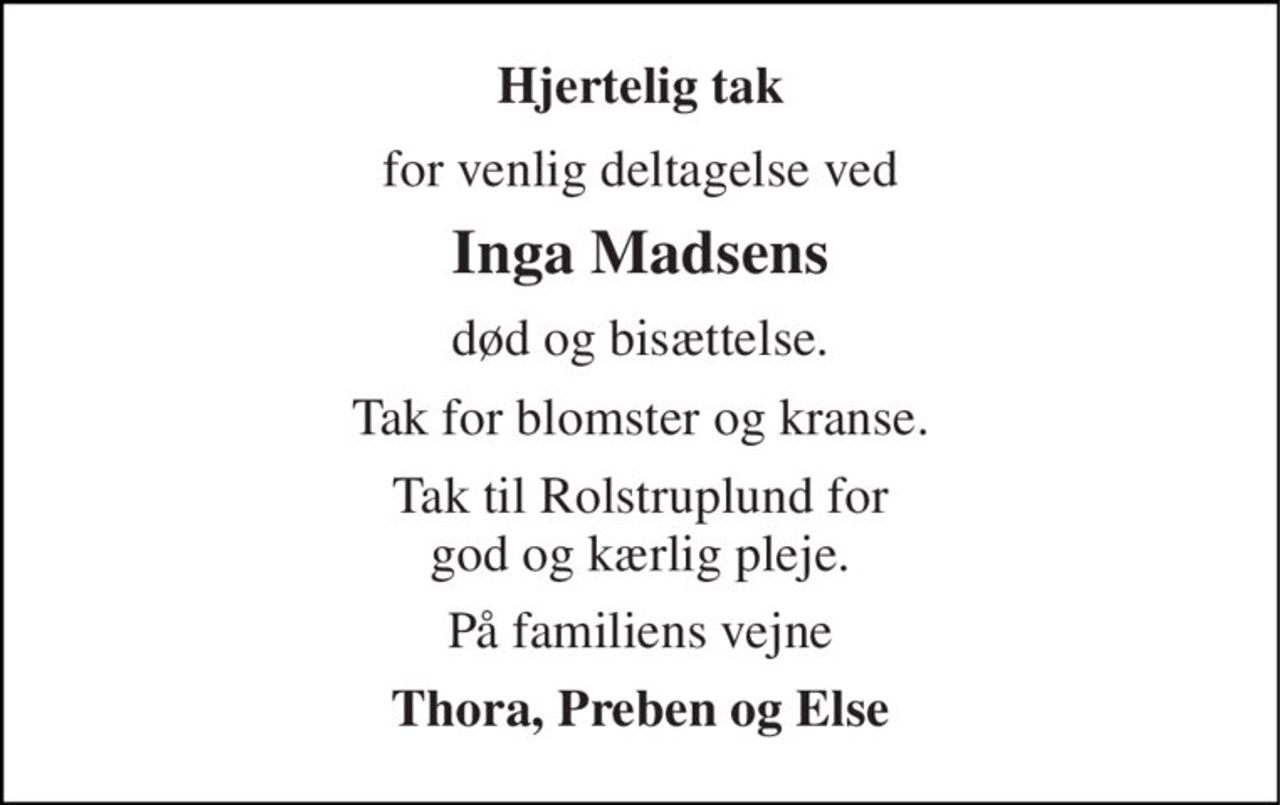 Hjertelig tak 
for venlig deltagelse ved 
Inga Madsens 
død og bisættelse. 
Tak for blomster og kranse. 
Tak til Rolstruplund for god og kærlig pleje. 
På familiens vejne 
Thora, Preben og Else
