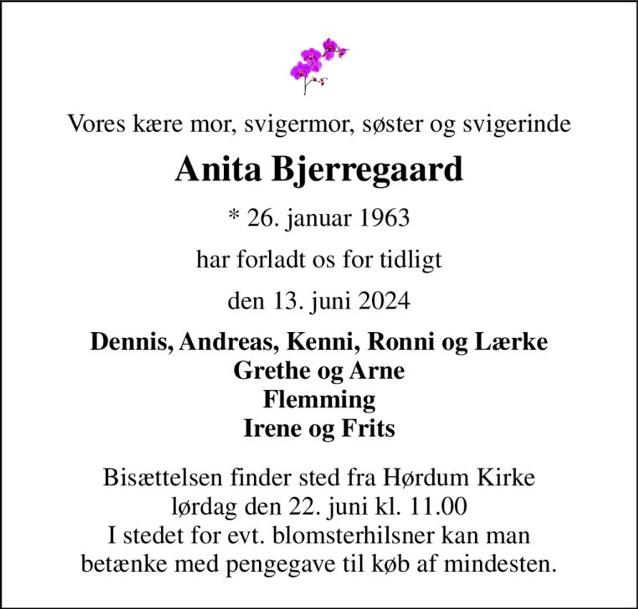 Vores kære mor, svigermor, søster og svigerinde 
Anita Bjerregaard 
*​ 26. januar 1963 
har forladt os for tidligt 
den 13. juni 2024 
Dennis, Andreas, Kenni, Ronni og Lærke Grethe og Arne Flemming Irene og Frits 
Bisættelsen​ finder sted fra Hørdum Kirke​ lørdag den 22. juni​ kl. 11.00 I stedet for evt. blomsterhilsner kan man betænke med pengegave til køb af mindesten.