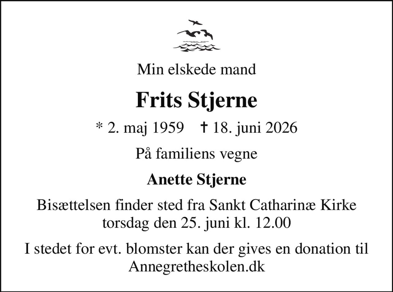 Min elskede mand
Frits Stjerne
* 2. maj 1959    ✝ 18. juni 2026
På familiens vegne
Anette Stjerne
Bisættelsen finder sted fra Sankt Catharinæ Kirke  torsdag den 25. juni kl. 12.00 
I stedet for evt. blomster kan der gives en donation til Annegretheskolen.dk