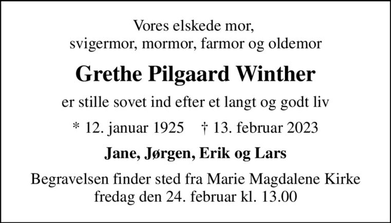 Vores elskede mor,  svigermor, mormor, farmor og oldemor
Grethe Pilgaard Winther
er stille sovet ind efter et langt og godt liv
* 12. januar 1925    ✝ 13. februar 2023
Jane, Jørgen, Erik og Lars
Begravelsen finder sted fra Marie Magdalene Kirke  fredag den 24. februar kl. 13.00