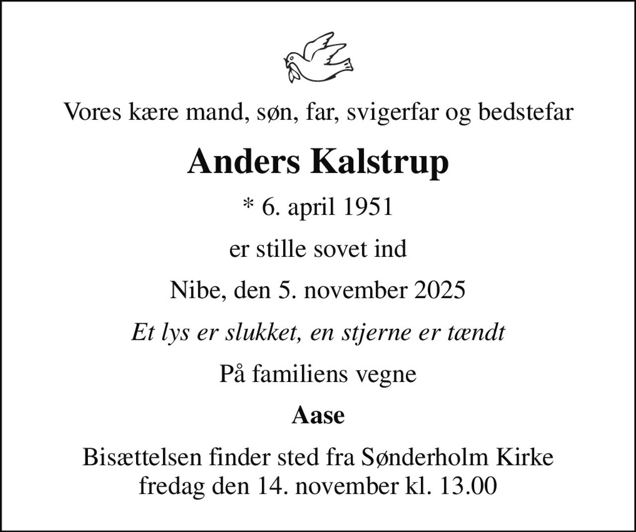Vores kære mand, søn, far, svigerfar og bedstefar
Anders Kalstrup
* 6. april 1951
er stille sovet ind
Nibe, den 5. november 2025
Et lys er slukket, en stjerne er tændt
På familiens vegne
Aase
Bisættelsen finder sted fra Sønderholm Kirke  fredag den 14. november kl. 13.00