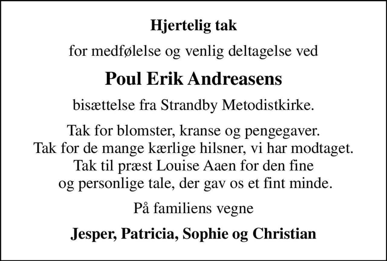 Hjertelig tak
for medfølelse og venlig deltagelse ved
Poul Erik Andreasens
bisættelse fra Strandby Metodistkirke.
Tak for blomster, kranse og pengegaver. Tak for de mange kærlige hilsner, vi har modtaget. Tak til præst Louise Aaen for den fine  og personlige tale, der gav os et fint minde.
På familiens vegne
Jesper, Patricia, Sophie og Christian