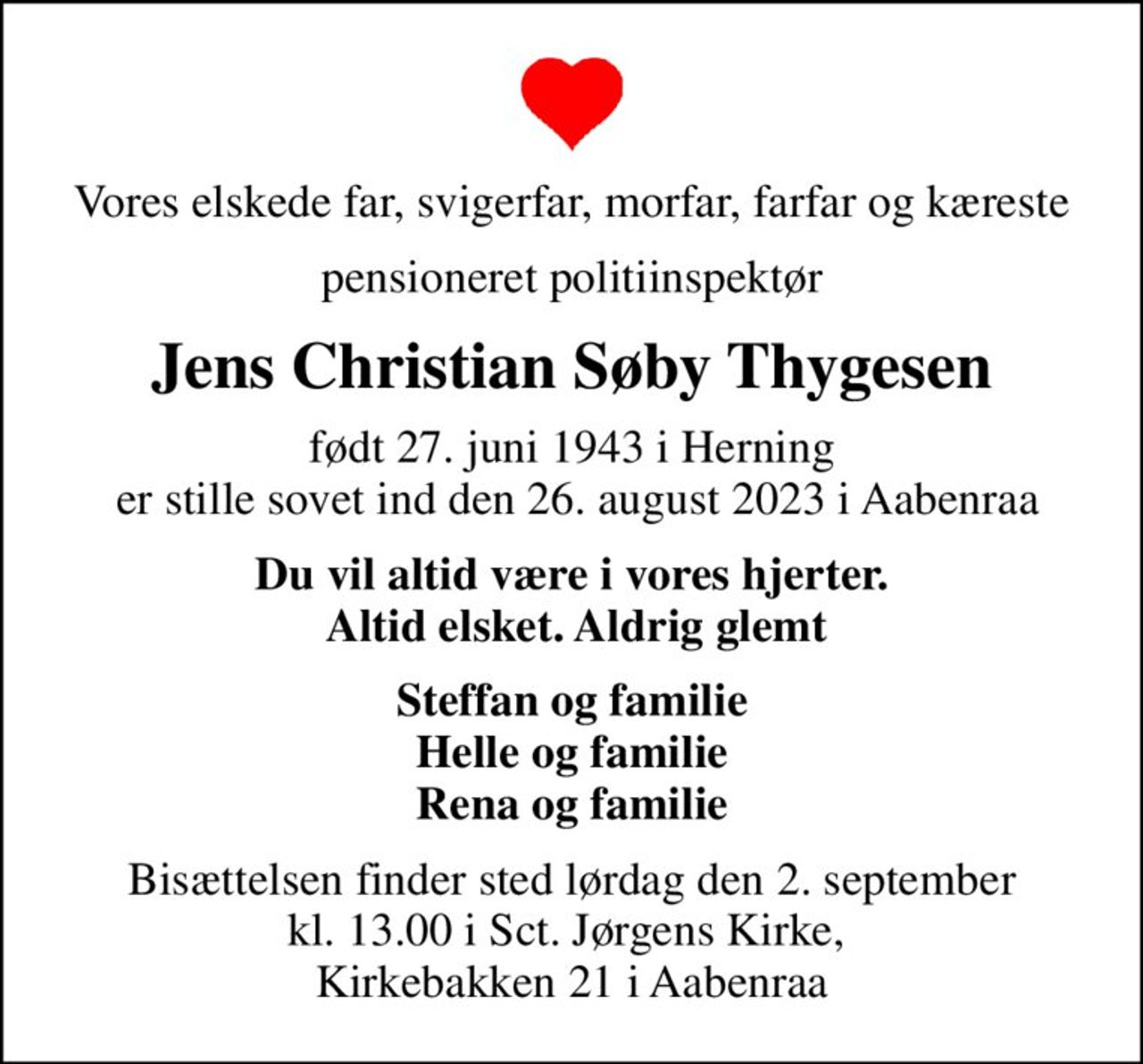 Vores elskede far, svigerfar, morfar, farfar og kæreste
pensioneret politiinspektør
Jens Christian Søby Thygesen
født 27. juni 1943 i Herning  er stille sovet ind den 26. august 2023 i Aabenraa
Du vil altid være i vores hjerter.  Altid elsket. Aldrig glemt
Steffan og familie Helle og familie Rena og familie
Bisættelsen finder sted lørdag den 2. september kl. 13.00 i Sct. Jørgens Kirke,  Kirkebakken 21 i Aabenraa