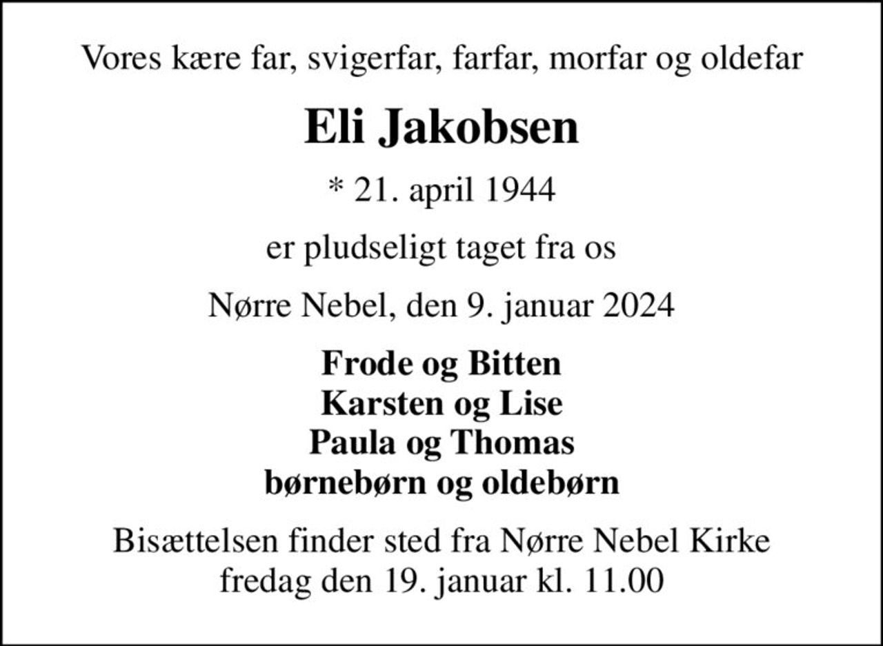 Vores kære far, svigerfar, farfar, morfar og oldefar
Eli Jakobsen
* 21. april 1944
er pludseligt taget fra os
Nørre Nebel, den 9. januar 2024
Frode og Bitten Karsten og Lise Paula og Thomas børnebørn og oldebørn
Bisættelsen finder sted fra Nørre Nebel Kirke  fredag den 19. januar kl. 11.00