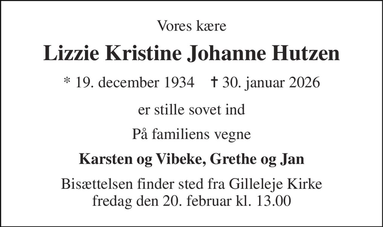 Vores kære 
Lizzie Kristine Johanne Hutzen 
* 19. december 1934    ✝ 30. januar 2026 
er stille sovet ind 
På familiens vegne 
Karsten og Vibeke, Grethe og Jan 
Bisættelsen finder sted fra Gilleleje Kirke fredag den 20. februar kl. 13.00