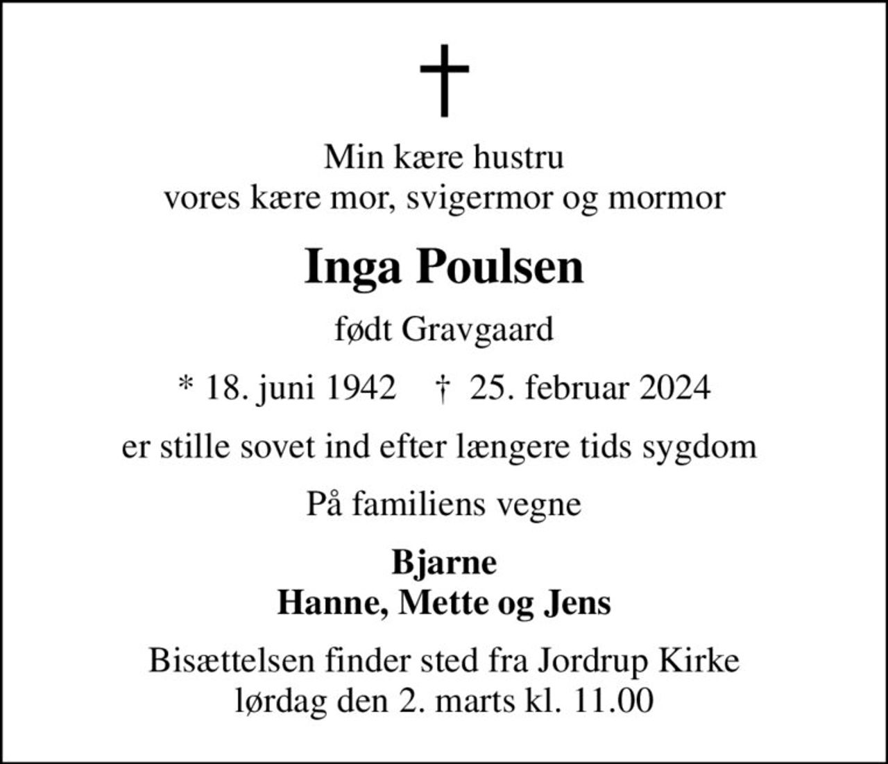 Min kære hustru vores kære mor, svigermor og mormor
Inga Poulsen
født Gravgaard
* 18. juni 1942    ✝ 25. februar 2024
er stille sovet ind efter længere tids sygdom 
På familiens vegne
Bjarne Hanne, Mette og Jens
Bisættelsen finder sted fra Jordrup Kirke  lørdag den 2. marts kl. 11.00
