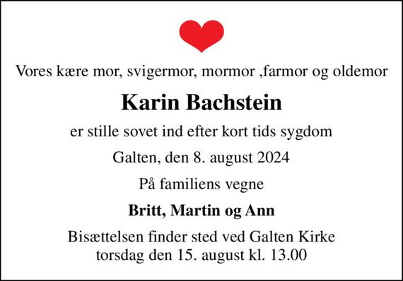 Vores kære mor, svigermor, mormor ,farmor og oldemor
Karin Bachstein
er stille sovet ind efter kort tids sygdom
Galten, den 8. august 2024
På familiens vegne
Britt, Martin og Ann
Bisættelsen finder sted ved Galten Kirke  torsdag den 15. august kl. 13.00