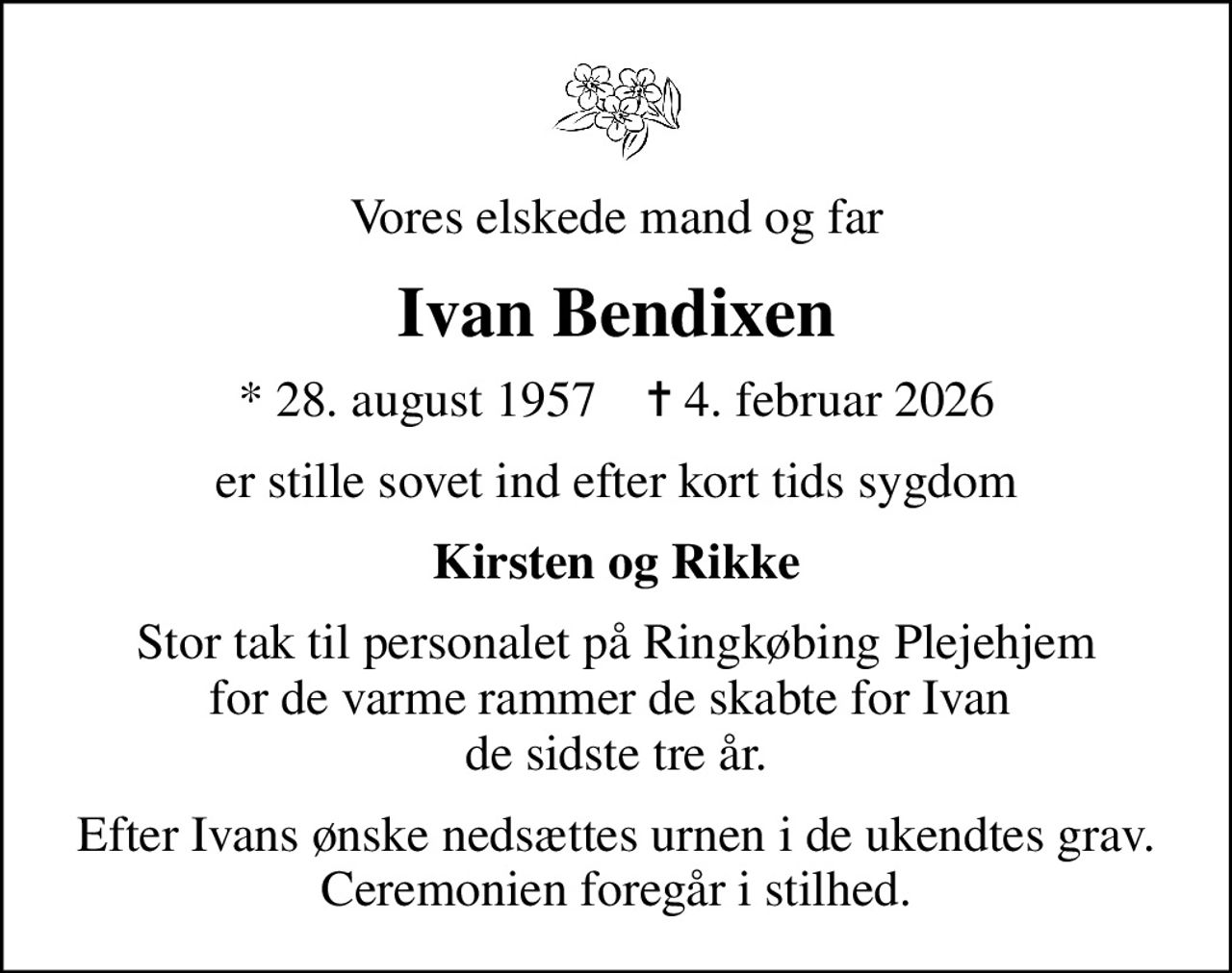 Vores elskede mand og far
Ivan Bendixen
* 28. august 1957    ✝ 4. februar 2026
er stille sovet ind efter kort tids sygdom
Kirsten og Rikke
Stor tak til personalet på Ringkøbing Plejehjem for de varme rammer de skabte for Ivan  de sidste tre år.
Efter Ivans ønske nedsættes urnen i de ukendtes grav. Ceremonien foregår i stilhed.