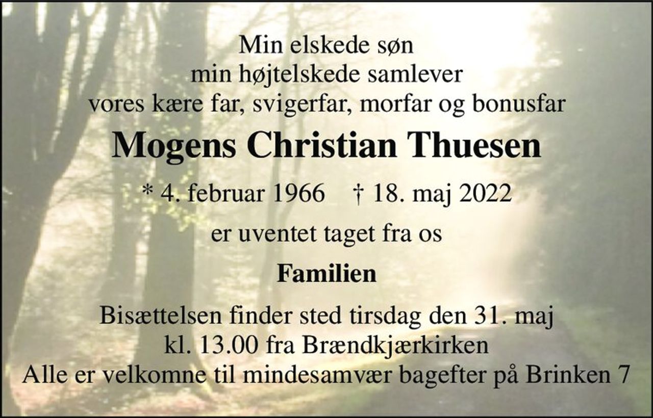 Min elskede søn min højtelskede samlever vores kære far, svigerfar, morfar og bonusfar 
Mogens Christian Thuesen 
*​ 4. februar 1966​    †​ 18. maj 2022 
er uventet taget fra os 
Familien 
Bisættelsen​ finder sted tirsdag den 31. maj​ kl. 13.00 fra Brændkjærkirken Alle er velkomne til mindesamvær bagefter på Brinken 7