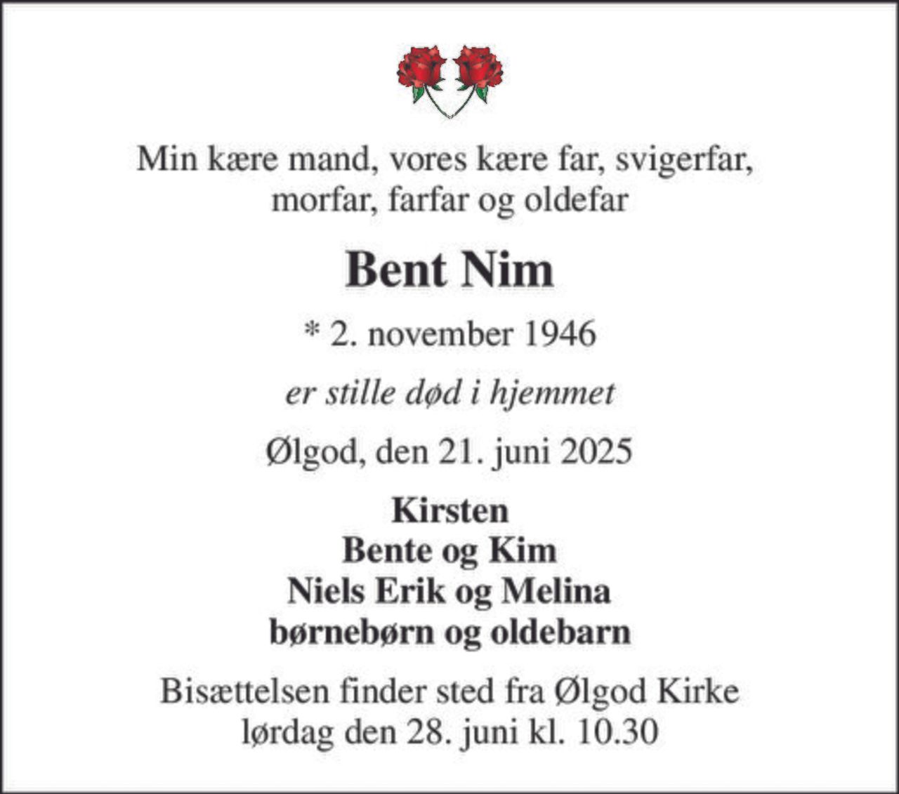 Min kære mand, vores kære far, svigerfar,  morfar, farfar og oldefar
Bent Nim
* 2. november 1946
er stille død i hjemmet
Ølgod, den 21. juni 2025
Kirsten Bente og Kim Niels Erik og Melina børnebørn og oldebarn
Bisættelsen finder sted fra Ølgod Kirke  lørdag den 28. juni kl. 10.30