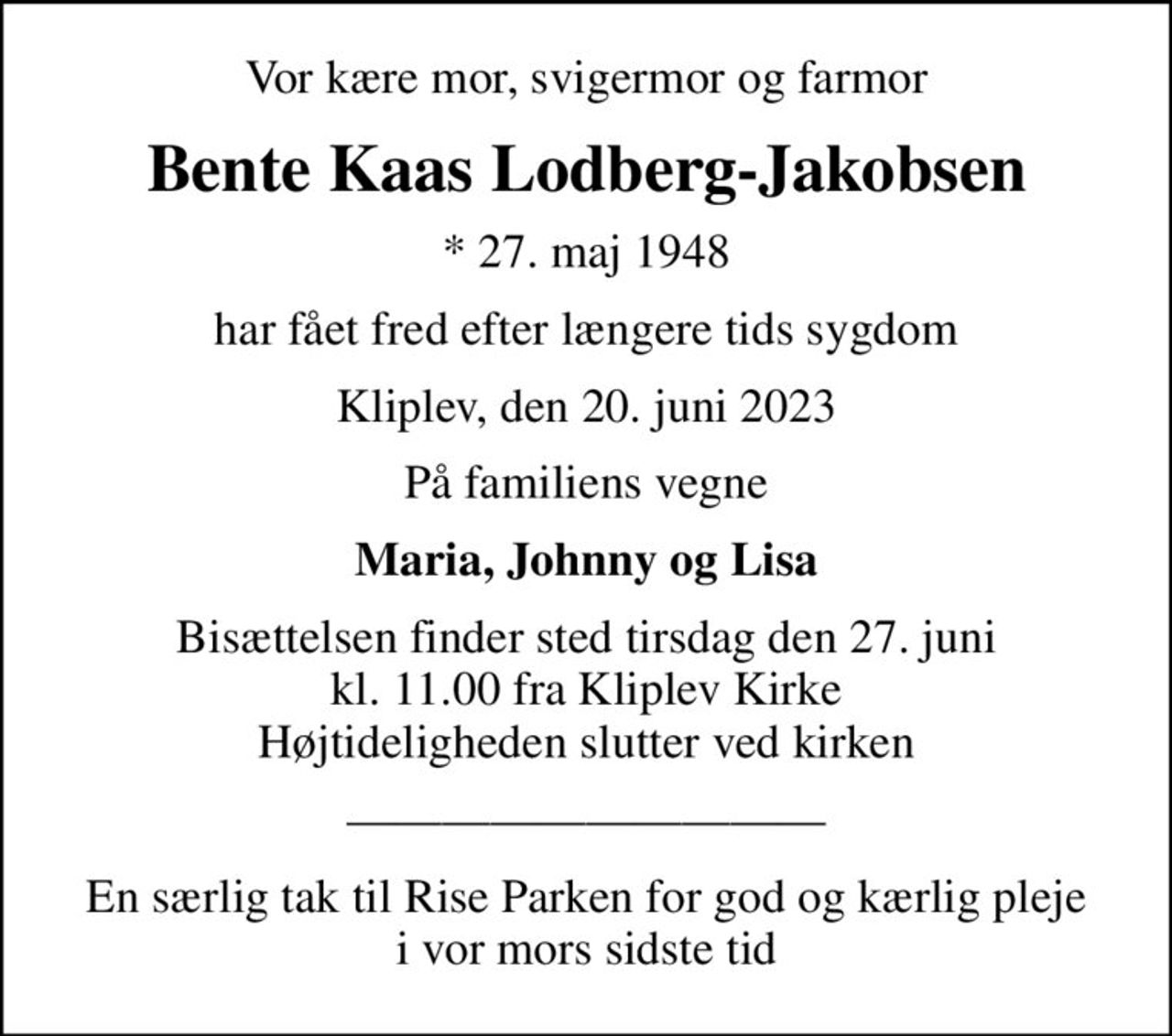 Vor kære mor, svigermor og farmor
Bente Kaas Lodberg-Jakobsen
* 27. maj 1948
har fået fred efter længere tids sygdom
Kliplev, den 20. juni 2023
På familiens vegne
Maria, Johnny og Lisa
Bisættelsen finder sted tirsdag den 27. juni kl. 11.00 fra Kliplev Kirke Højtideligheden slutter ved kirken
En særlig tak til Rise Parken for god og kærlig pleje i vor mors sidste tid
