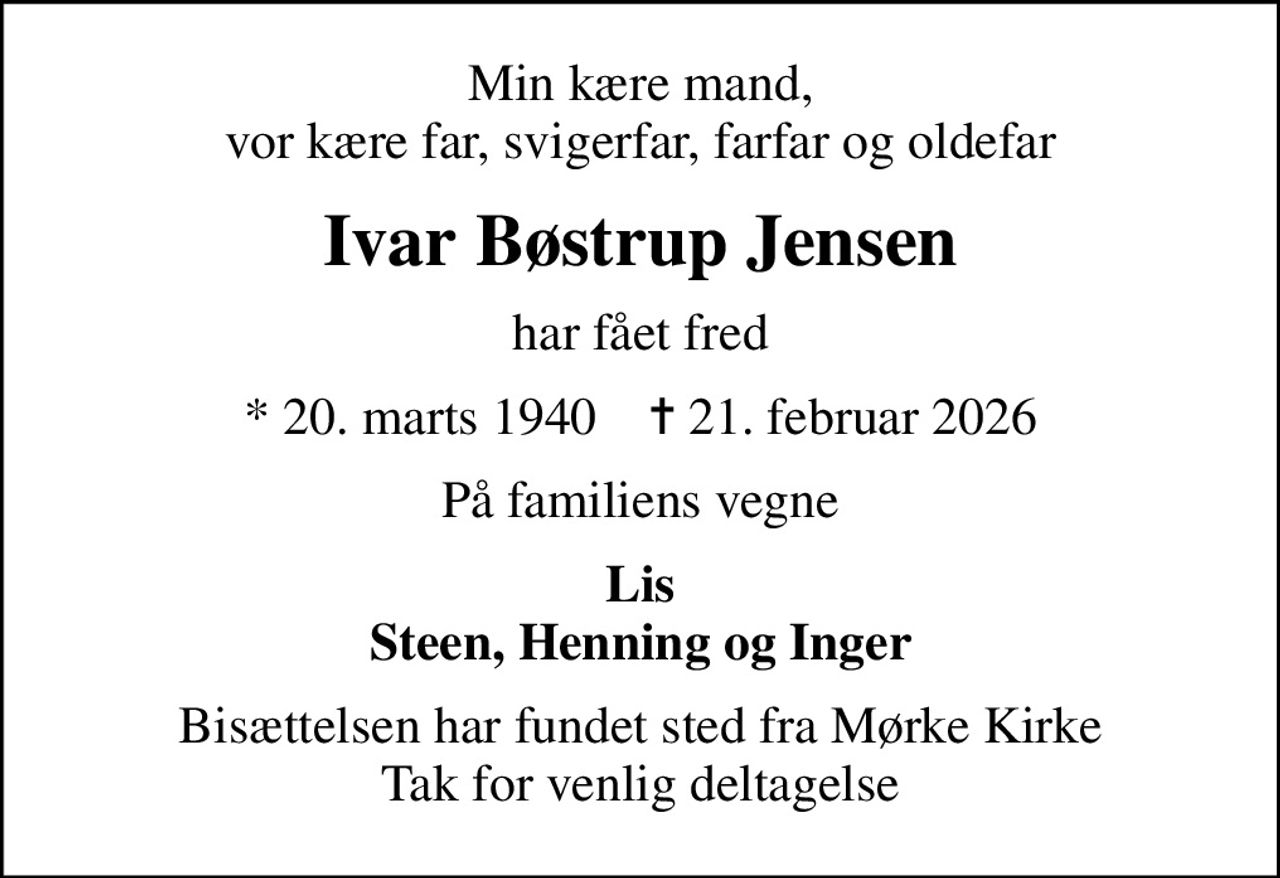 Min kære mand, vor kære far, svigerfar, farfar og oldefar
Ivar Bøstrup Jensen
har fået fred
* 20. marts 1940    ✝ 21. februar 2026
På familiens vegne
Lis Steen, Henning og Inger
Bisættelsen har fundet sted fra Mørke Kirke Tak for venlig deltagelse