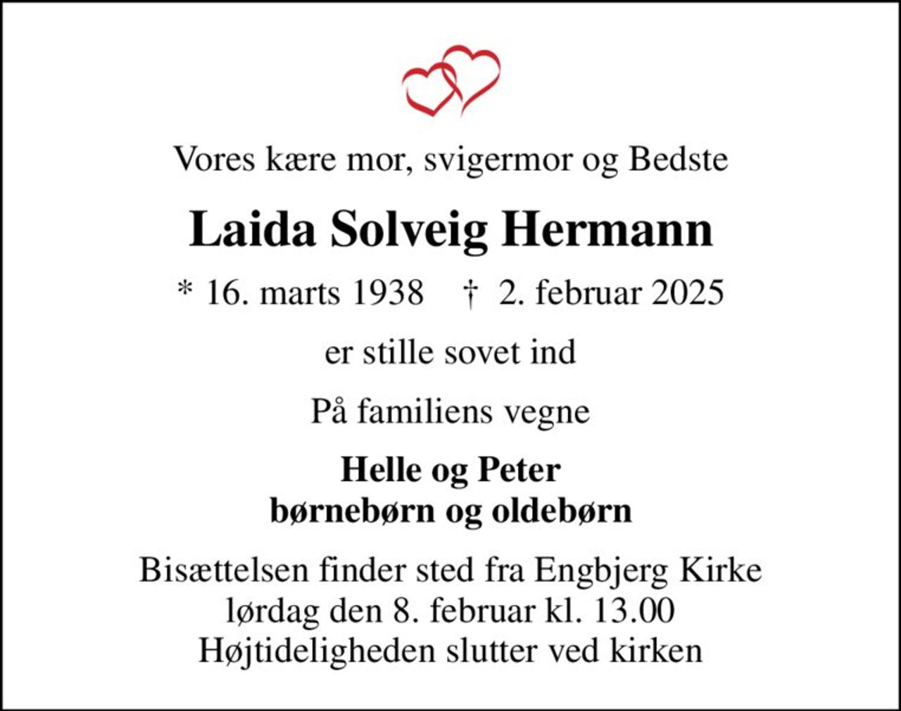 Vores kære mor, svigermor og Bedste
Laida Solveig Hermann
* 16. marts 1938    ✝ 2. februar 2025
er stille sovet ind
På familiens vegne
Helle og Peter børnebørn og oldebørn
Bisættelsen finder sted fra Engbjerg Kirke  lørdag den 8. februar kl. 13.00  Højtideligheden slutter ved kirken