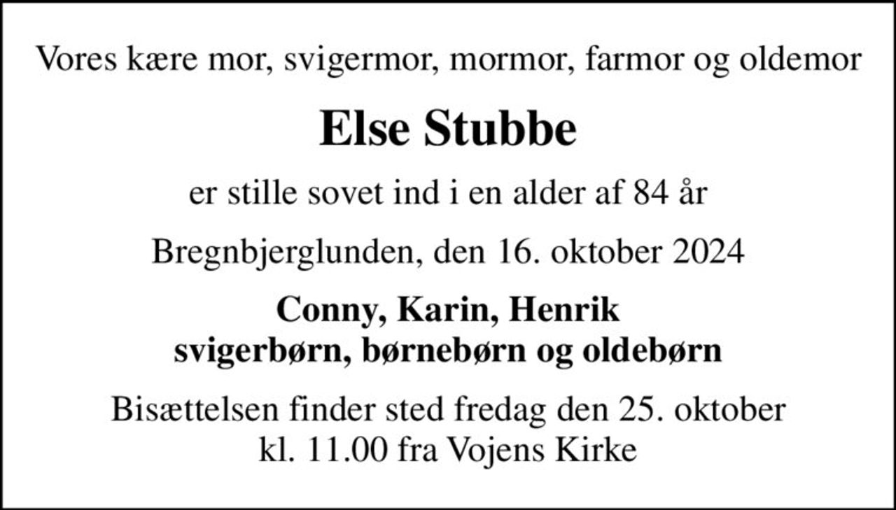 Vores kære mor, svigermor, mormor, farmor og oldemor
Else Stubbe
er stille sovet ind i en alder af 84 år
Bregnbjerglunden, den 16. oktober 2024
Conny, Karin, Henrik svigerbørn, børnebørn og oldebørn
Bisættelsen finder sted fredag den 25. oktober kl. 11.00 fra Vojens Kirke