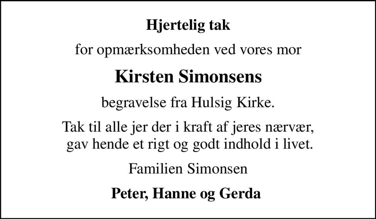 Hjertelig tak
for opmærksomheden ved vores mor
Kirsten Simonsens
begravelse fra Hulsig Kirke.
Tak til alle jer der i kraft af jeres nærvær,  gav hende et rigt og godt indhold i livet.
Familien Simonsen
Peter, Hanne og Gerda