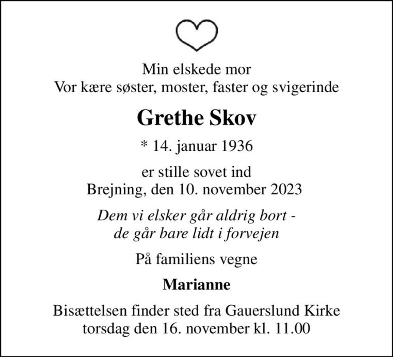 Min elskede mor Vor kære søster, moster, faster og svigerinde
Grethe Skov
* 14. januar 1936
er stille sovet ind Brejning, den 10. november 2023 
Dem vi elsker går aldrig bort - de går bare lidt i forvejen
På familiens vegne
Marianne
Bisættelsen finder sted fra Gauerslund Kirke  torsdag den 16. november kl. 11.00