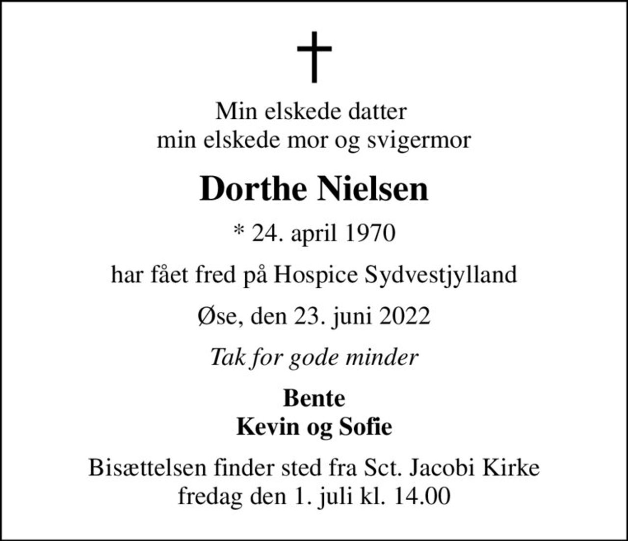 Min elskede datter  min elskede mor og svigermor
Dorthe Nielsen
* 24. april 1970
har fået fred på Hospice Sydvestjylland
Øse, den 23. juni 2022
Tak for gode minder
Bente Kevin og Sofie
Bisættelsen finder sted fra Sct. Jacobi Kirke  fredag den 1. juli kl. 14.00
