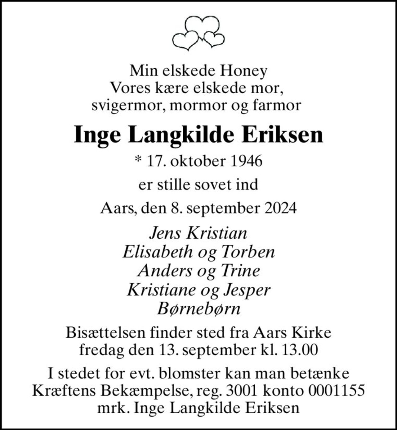 Min elskede Honey Vores kære elskede mor,  svigermor, mormor og farmor 
Inge Langkilde Eriksen
* 17. oktober 1946
er stille sovet ind
Aars, den 8. september 2024
Jens Kristian Elisabeth og Torben Anders og Trine Kristiane og Jesper Børnebørn
Bisættelsen finder sted fra Aars Kirke  fredag den 13. september kl. 13.00 
I stedet for evt. blomster kan man betænke
					Kræftens Bekæmpelse reg.3001konto0001155mrk. Inge
					Langkilde Eriksen