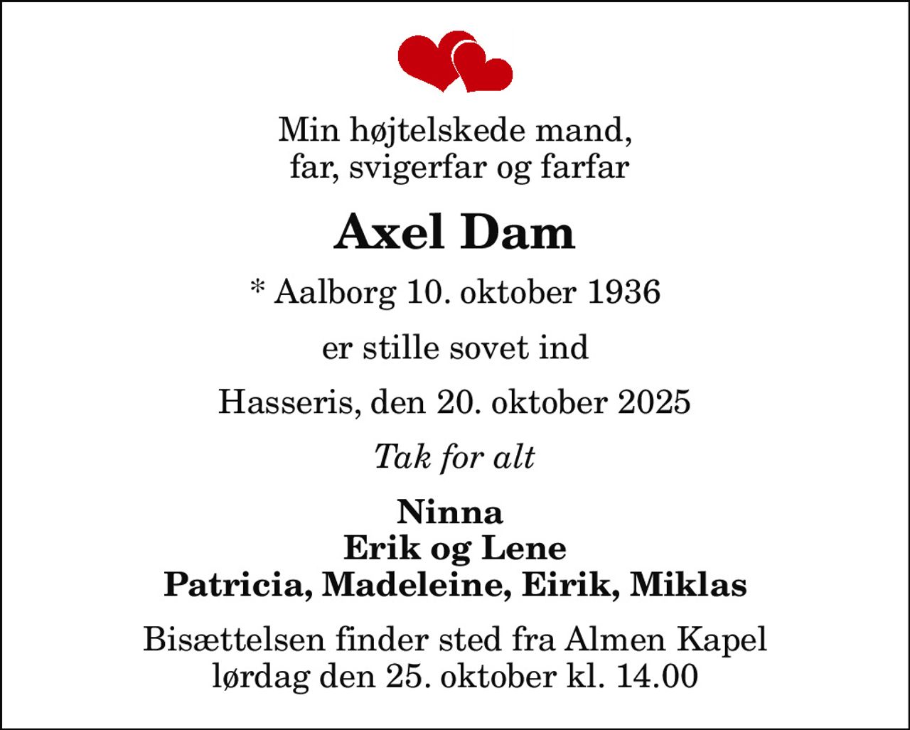 Min højtelskede mand,  far, svigerfar og farfar
Axel Dam
* Aalborg 10. oktober 1936
er stille sovet ind
Hasseris, den 20. oktober 2025
Tak for alt
Ninna  Erik og Lene Patricia, Madeleine, Eirik, Miklas
Bisættelsen finder sted fra Almen Kapel  lørdag den 25. oktober kl. 14.00