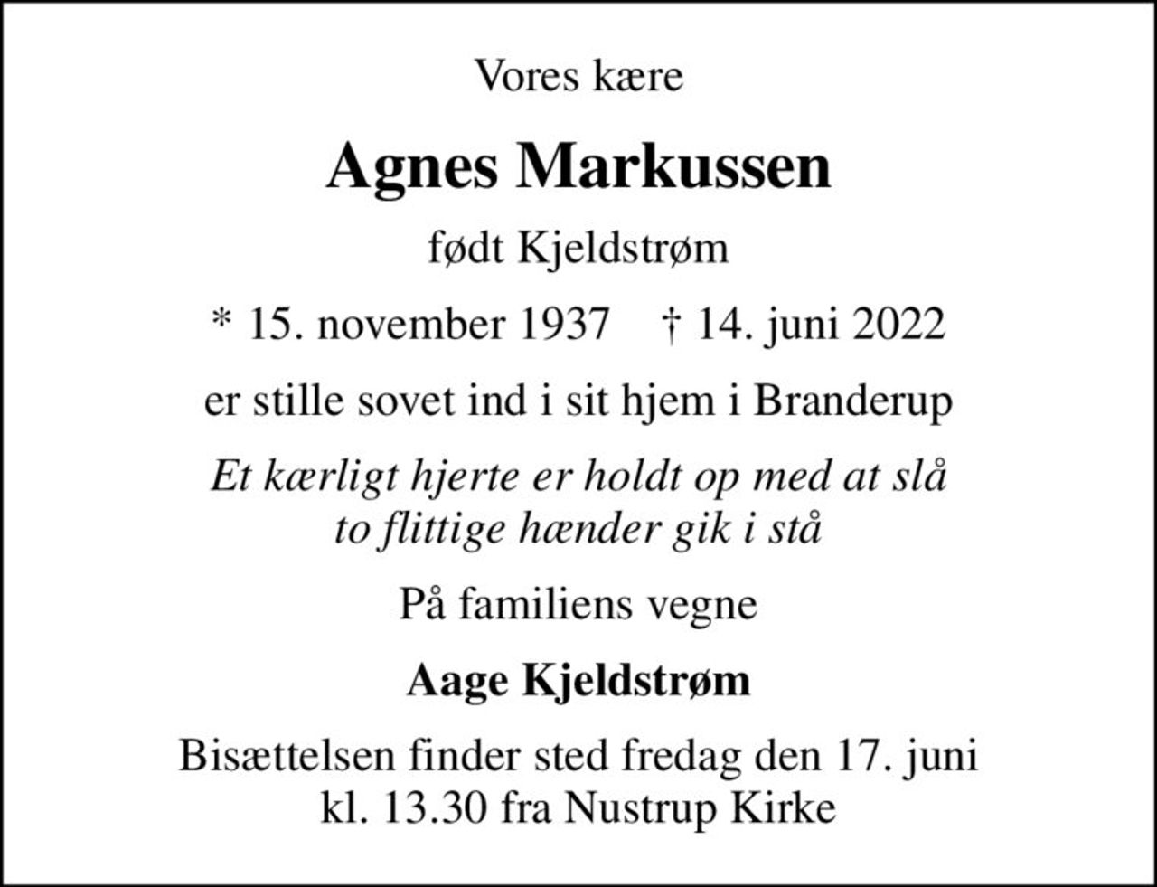 Vores kære
Agnes Markussen
født Kjeldstrøm
* 15. november 1937    ✝ 14. juni 2022
er stille sovet ind i sit hjem i Branderup
Et kærligt hjerte er holdt op med at slå to flittige hænder gik i stå
På familiens vegne
Aage Kjeldstrøm
Bisættelsen finder sted fredag den 17. juni kl. 13.30 fra Nustrup Kirke
