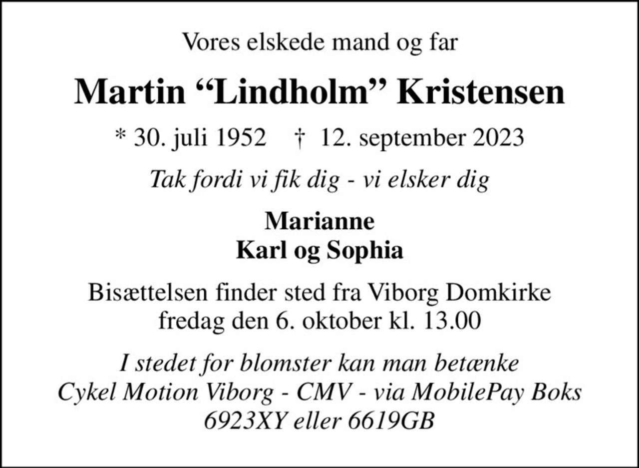 Vores elskede mand og far
Martin Lindholm Kristensen
* 30. juli 1952    ✝ 12. september 2023
Tak fordi vi fik dig - vi elsker dig
Marianne Karl og Sophia
Bisættelsen finder sted fra Viborg Domkirke  fredag den 6. oktober kl. 13.00 
I stedet for blomster kan man betænke Cykel Motion Viborg - CMV - via MobilePay Boks 6923XY eller 6619GB
