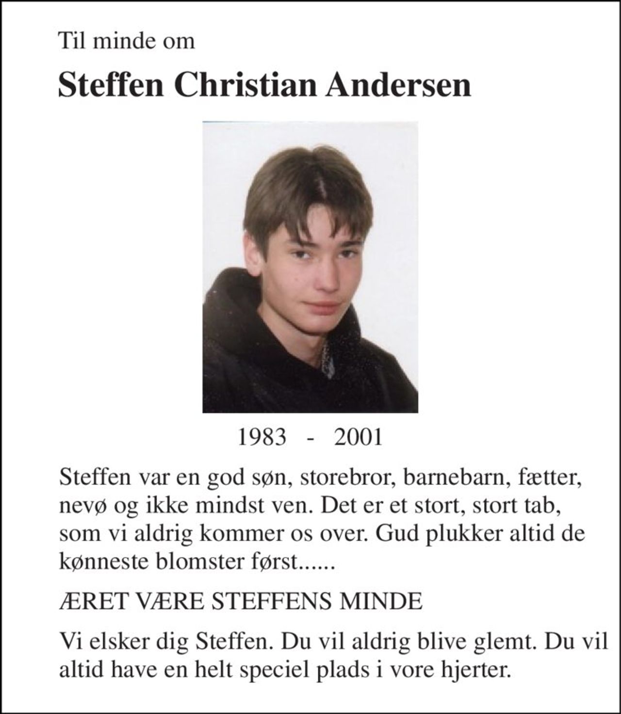 Til minde om 
Steffen Christian Andersen 
1983   -   2001 
Steffen var en god søn, storebror, barnebarn, fætter, nevø og ikke mindst ven. Det er et stort, stort tab, som vi aldrig kommer os over. Gud plukker altid de kønneste blomster først...... 
ÆRET VÆRE STEFFENS MINDE 
Vi elsker dig Steffen. Du vil aldrig blive glemt. Du vil altid have en helt speciel plads i vore hjerter.
