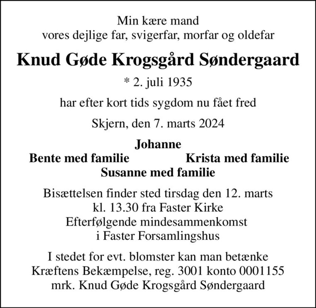 Min kære mand vores dejlige far, svigerfar, morfar og oldefar
Knud Gøde Krogsgård Søndergaard
* 2. juli 1935
har efter kort tids sygdom nu fået fred
Skjern, den 7. marts 2024
Johanne
Bente med familie
 Krista med familie 
Bisættelsen finder sted tirsdag den 12. marts kl. 13.30 fra Faster Kirke Efterfølgende mindesammenkomst  i Faster Forsamlingshus
I stedet for evt. blomster kan man betænke
					Kræftens Bekæmpelse reg.3001konto0001155mrk. Knud
					Gøde Krogsgård Søndergaard
