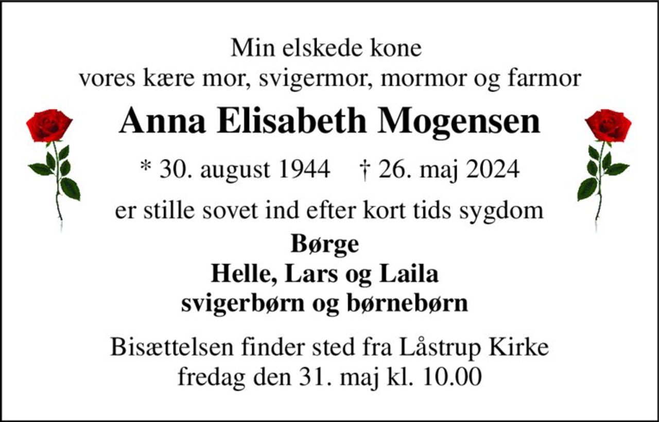 Min elskede kone  vores kære mor, svigermor, mormor og farmor 
Anna Elisabeth Mogensen 
*​ 30. august 1944​    †​ 26. maj 2024 
er stille sovet ind efter kort tids sygdom 
Børge Helle, Lars og Laila svigerbørn og børnebørn 
Bisættelsen​ finder sted fra Låstrup Kirke​ fredag den 31. maj​ kl. 10.00