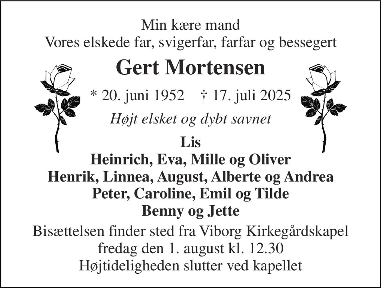 Min kære mand Vores elskede far, svigerfar, farfar og bessegert 
Gert Mortensen 
* 20. juni 1952    † 17. juli 2025 
Højt elsket og dybt savnet 
Lis Heinrich, Eva, Mille og Oliver Henrik, Linnea, August, Alberte og Andrea Peter, Caroline, Emil og Tilde Benny og Jette 
Bisættelsen finder sted fra Viborg Kirkegårdskapel fredag den 1. august kl. 12.30 Højtideligheden slutter ved kapellet