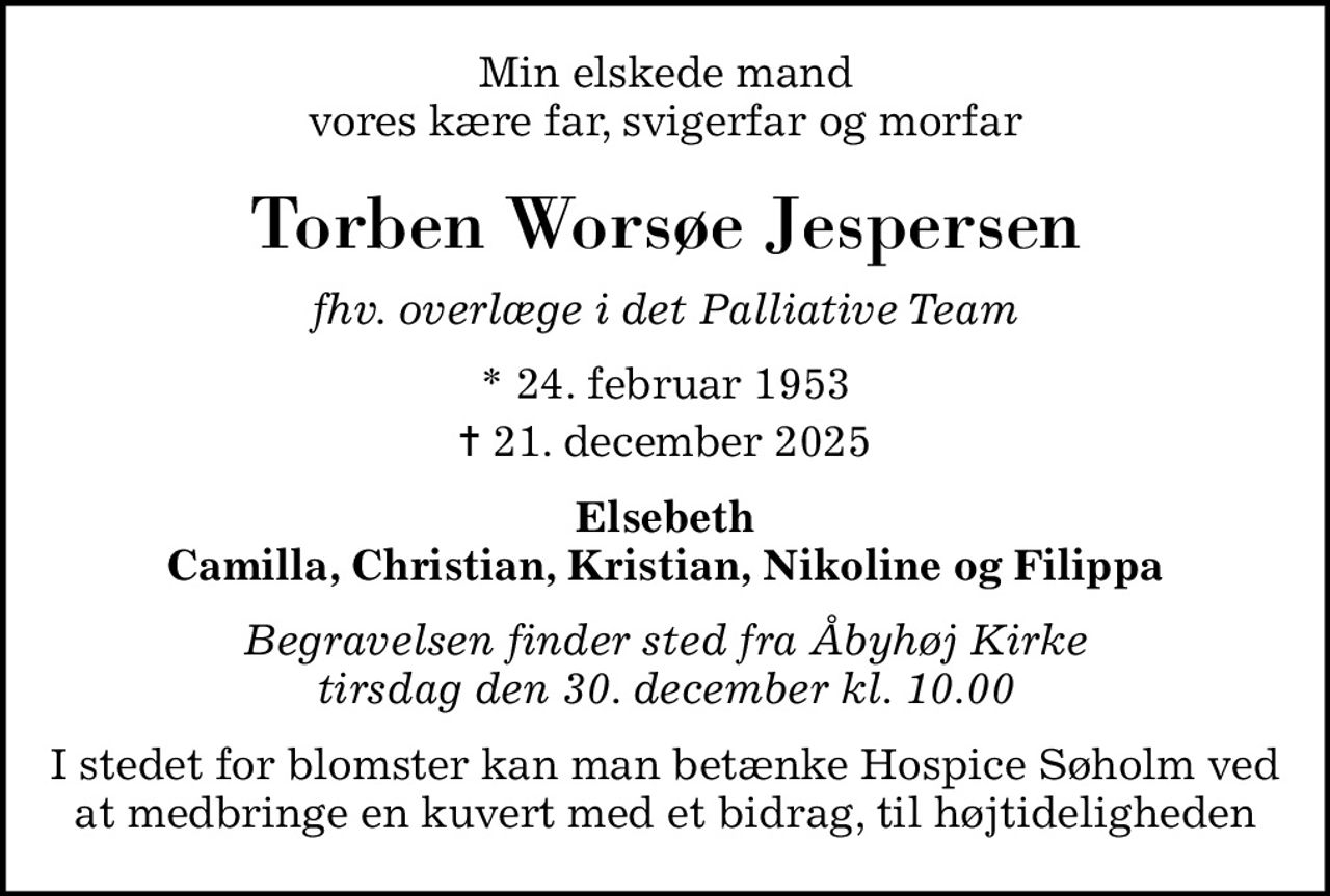 Min elskede mand vores kære far, svigerfar og morfar
Torben Worsøe Jespersen
fhv. overlæge i det Palliative Team
* 24. februar 1953
						✝ 21. december 2025
Elsebeth Camilla, Christian, Kristian, Nikoline og Filippa
Begravelsen finder sted fra Åbyhøj Kirke  tirsdag den 30. december kl. 10.00 
I stedet for blomster kan man betænke Hospice Søholm ved at medbringe en kuvert med et bidrag, til højtideligheden