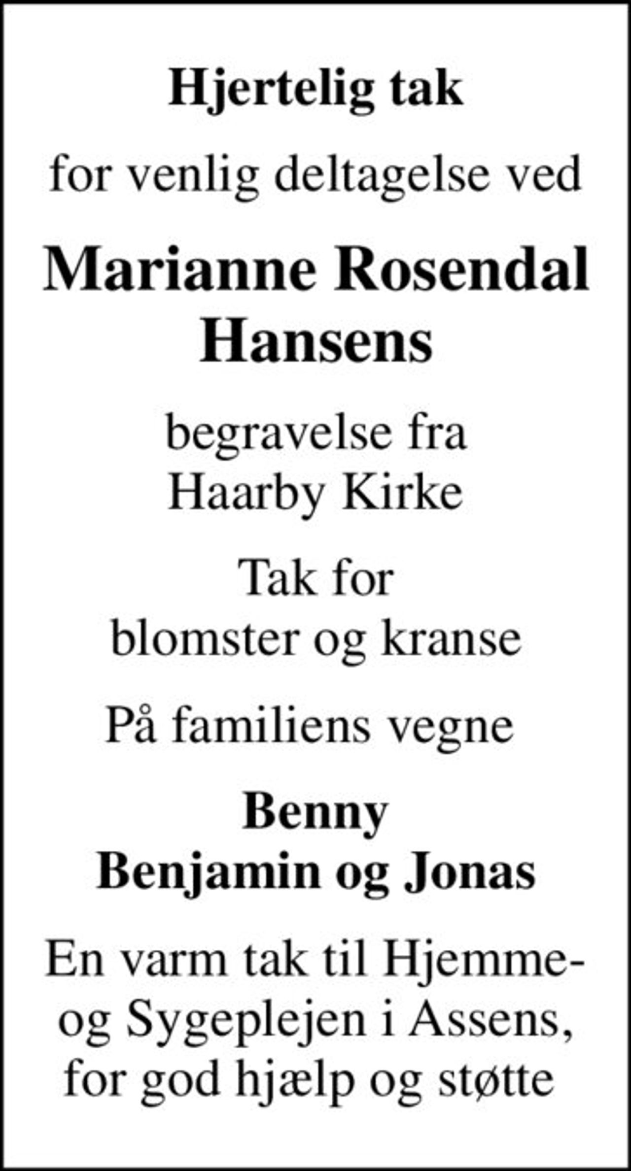 Hjertelig tak
for venlig deltagelse ved
Marianne Rosendal Hansens
begravelse fra Haarby Kirke
Tak for blomster og kranse
På familiens vegne 
Benny Benjamin og Jonas
En varm tak til Hjemme- og Sygeplejen i Assens, for god hjælp og støtte
