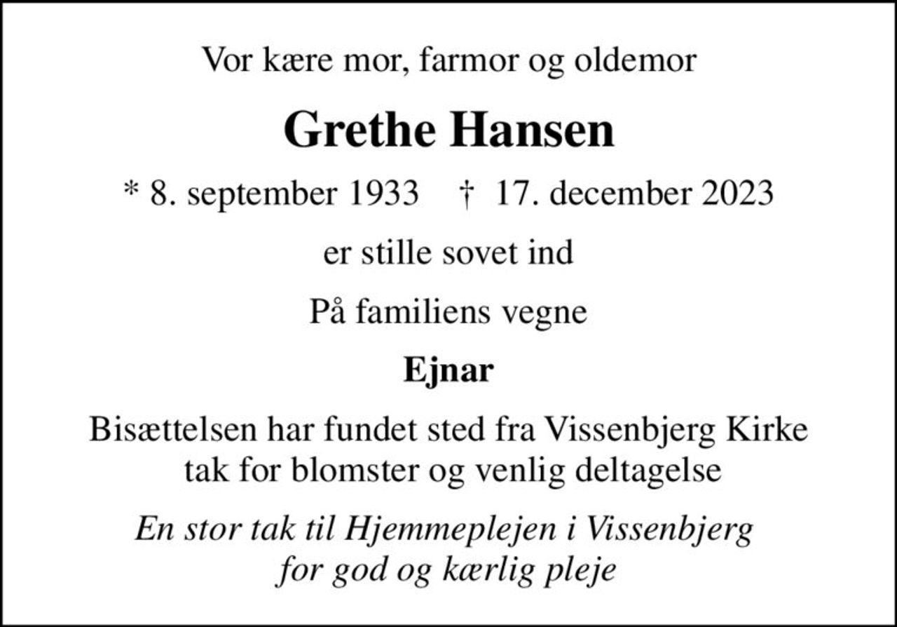 Vor kære mor, farmor og oldemor
Grethe Hansen
* 8. september 1933    ✝ 17. december 2023
er stille sovet ind
På familiens vegne
Ejnar
Bisættelsen har fundet sted fra Vissenbjerg Kirke  tak for blomster og venlig deltagelse
En stor tak til Hjemmeplejen i Vissenbjerg  for god og kærlig pleje