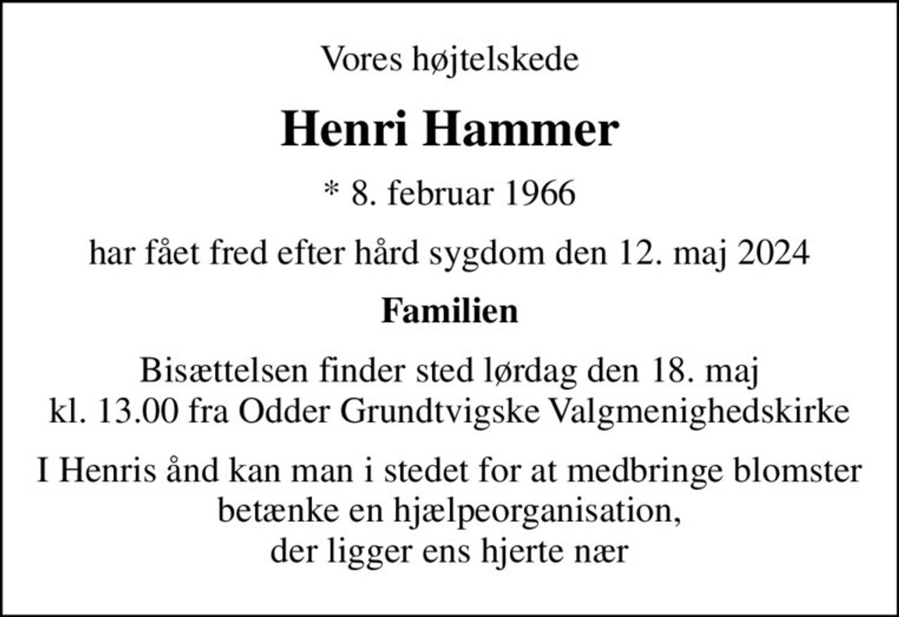 Vores højtelskede
Henri Hammer
* 8. februar 1966
har fået fred efter hård sygdom den 12. maj 2024
Familien
Bisættelsen finder sted lørdag den 18. maj kl. 13.00 fra Odder Grundtvigske Valgmenighedskirke
I Henris ånd kan man i stedet for at medbringe blomster betænke en hjælpeorganisation, der ligger ens hjerte nær