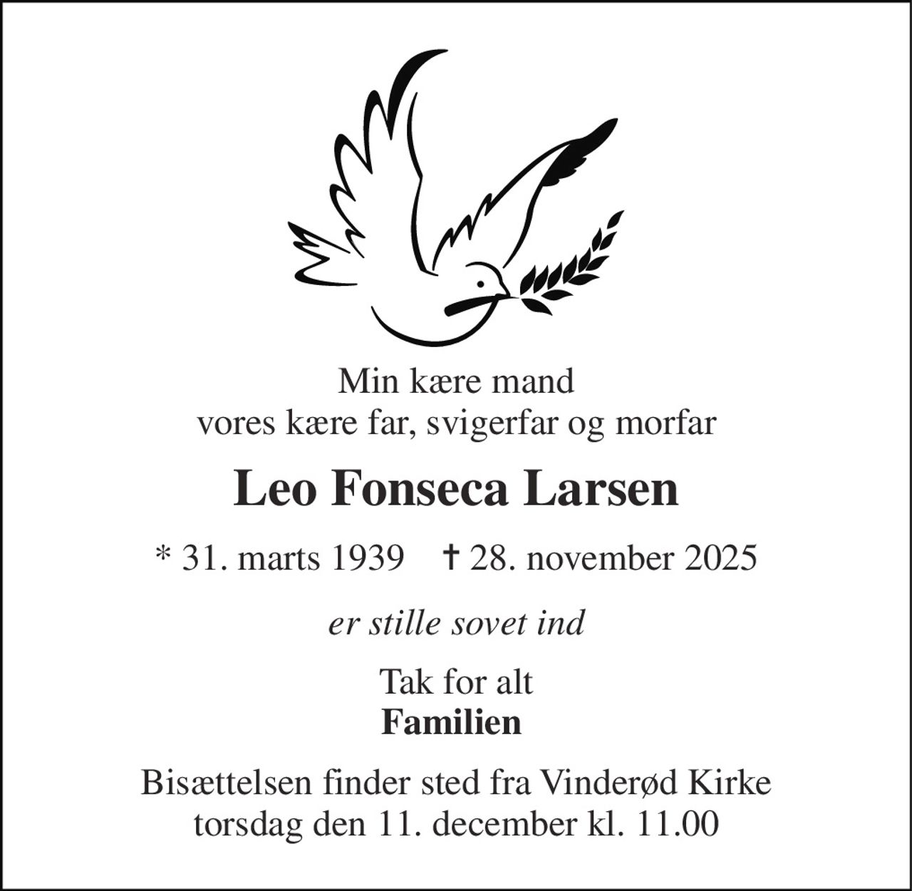 Min kære mand vores kære far, svigerfar og morfar 
Leo Fonseca Larsen 
*​ 31. marts 1939​    ✝​ 28. november 2025 
er stille sovet ind 
Tak for alt Familien  
Bisættelsen​ finder sted fra Vinderød Kirke​ torsdag den 11. december​ kl. 11.00