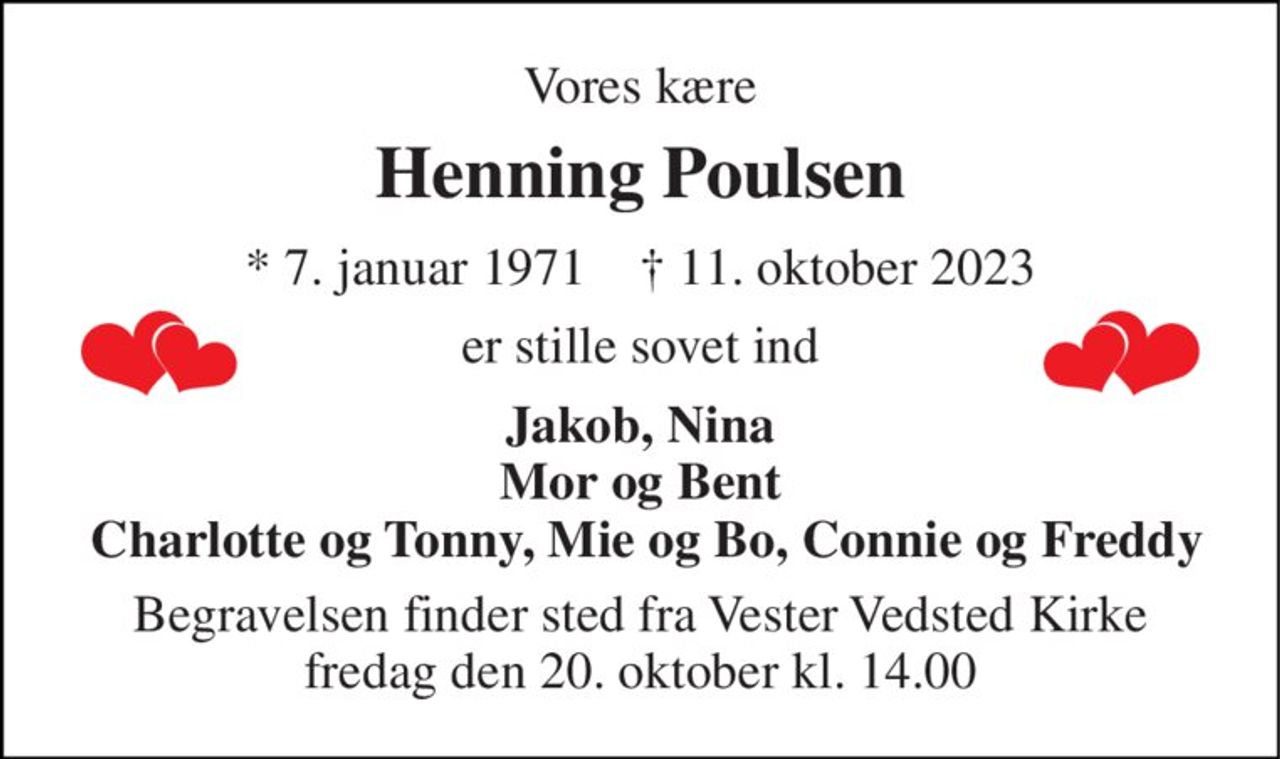 Vores kære 
Henning Poulsen 
* 7. januar 1971    † 11. oktober 2023 
er stille sovet ind 
Jakob, Nina Mor og Bent  Charlotte og Tonny, Mie og Bo, Connie og Freddy 
Begravelsen finder sted fra Vester Vedsted Kirke fredag den 20. oktober kl. 14.00