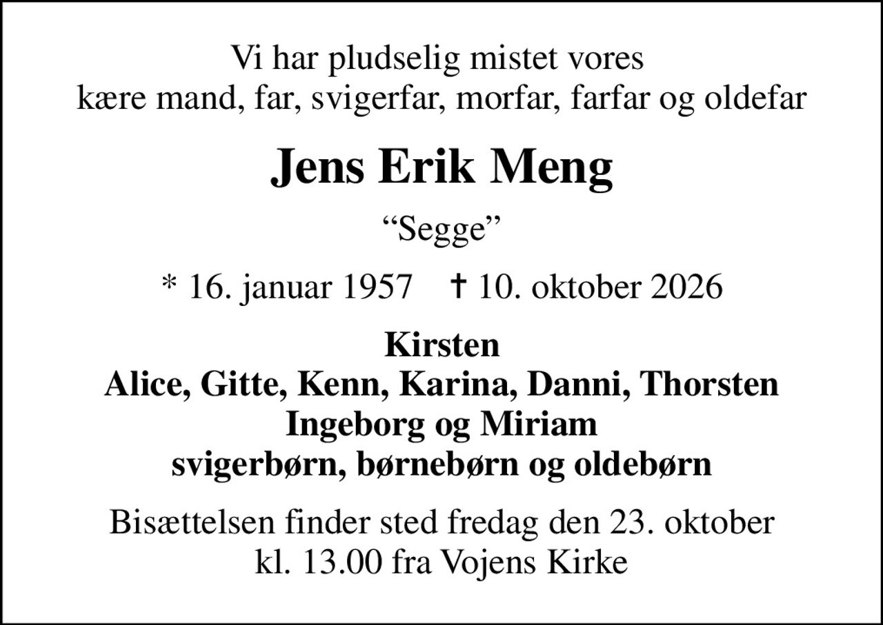 Vi har pludselig mistet vores  kære mand, far, svigerfar, morfar, farfar og oldefar
Jens Erik Meng
Segge
* 16. januar 1957    ✝ 10. oktober 2026
Kirsten Alice, Gitte, Kenn, Karina, Danni, Thorsten Ingeborg og Miriam svigerbørn, børnebørn og oldebørn
Bisættelsen finder sted fredag den 23. oktober kl. 13.00 fra Vojens Kirke
