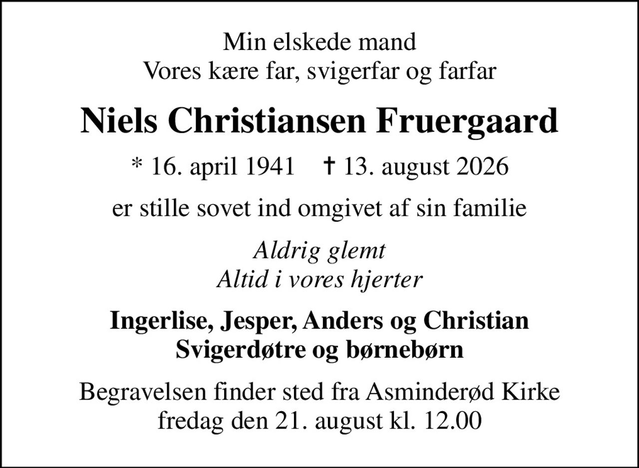 Min elskede mand Vores kære far, svigerfar og farfar
Niels Christiansen Fruergaard
* 16. april 1941    ✝ 13. august 2026
er stille sovet ind omgivet af sin familie
Aldrig glemt Altid i vores hjerter
Ingerlise, Jesper, Anders og Christian Svigerdøtre og børnebørn
Begravelsen finder sted fra Asminderød Kirke  fredag den 21. august kl. 12.00