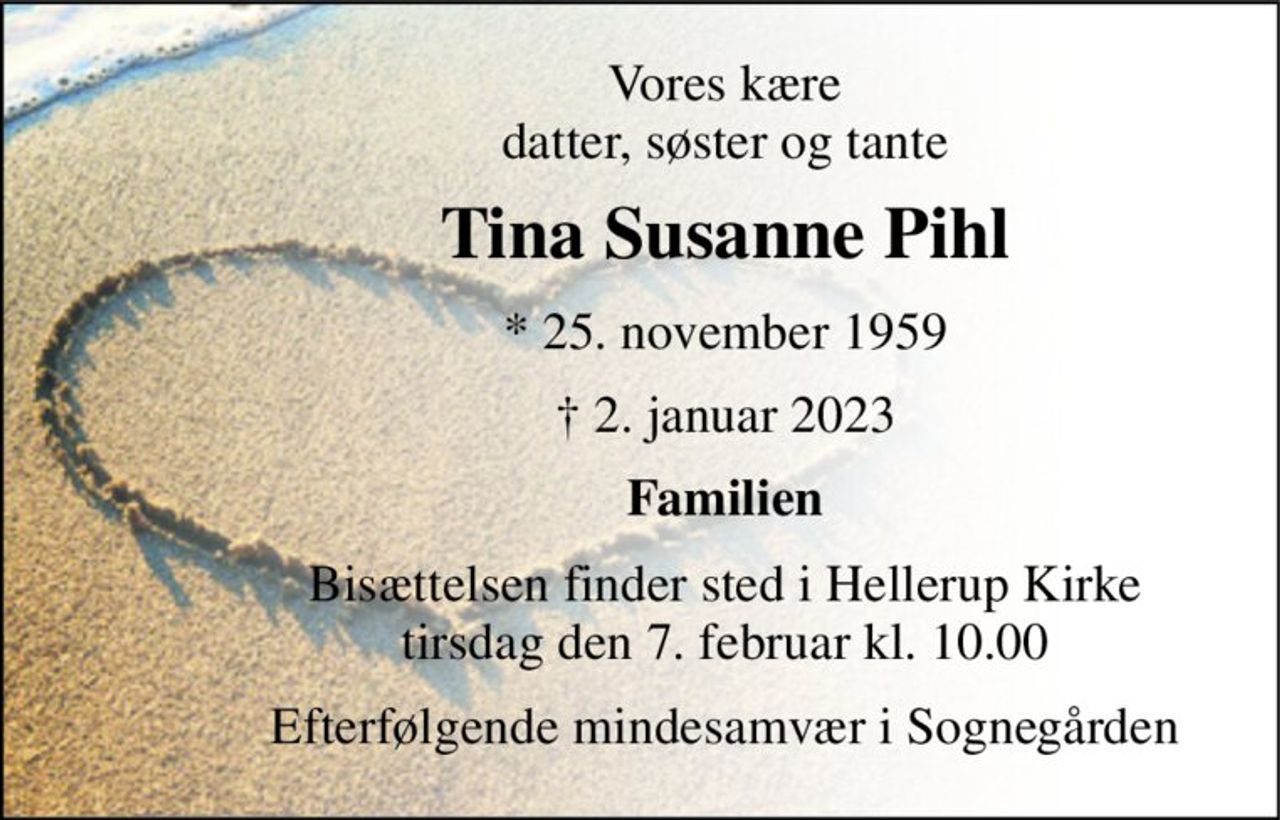 Vores kære datter, søster og tante 
Tina Susanne Pihl 
*​ 25. november 1959 
†​ 2. januar 2023​ 
Familien 
Bisættelsen finder sted i Hellerup Kirke tirsdag den 7. februar kl. 10.00 
Efterfølgende mindesamvær i Sognegården