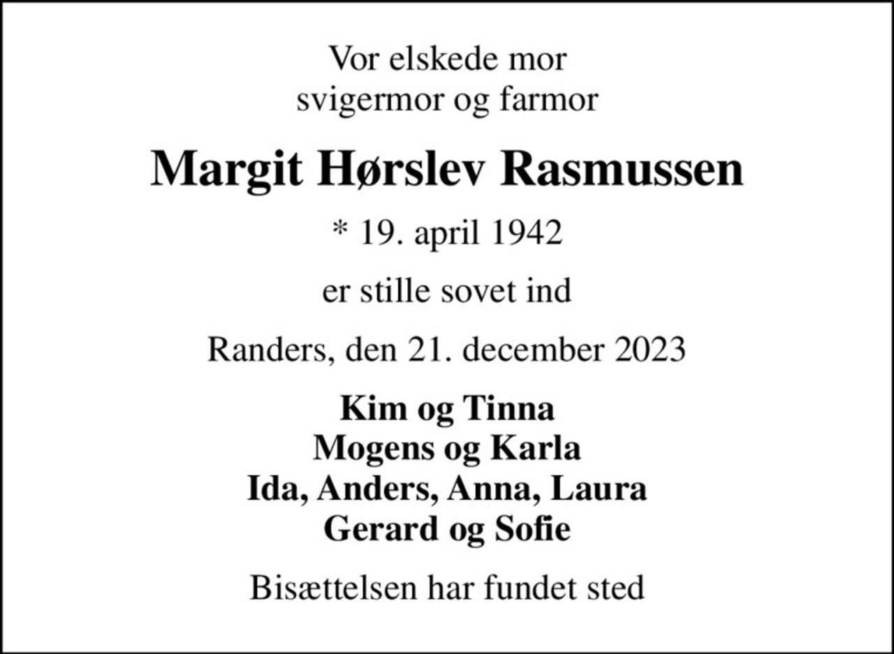 Vor elskede mor svigermor og farmor
Margit Hørslev Rasmussen
* 19. april 1942
er stille sovet ind
Randers, den 21. december 2023
Kim og Tinna Mogens og Karla Ida, Anders, Anna, Laura Gerard og Sofie
Bisættelsen har fundet sted