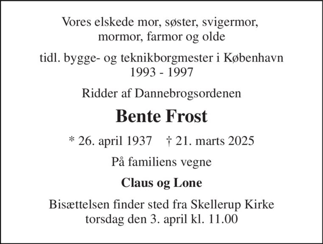 Vores elskede mor, søster, svigermor,  mormor, farmor og olde 
tidl. bygge- og teknikborgmester i København 1994 - 1997 
Ridder af Dannebrogordenen 
Bente Frost 
*​ 26. april 1937​    †​ 21. marts 2025 
På familiens vegne 
Claus og Lone 
Bisættelsen​ finder sted fra Skellerup Kirke​ torsdag den 3. april​ kl. 11.00