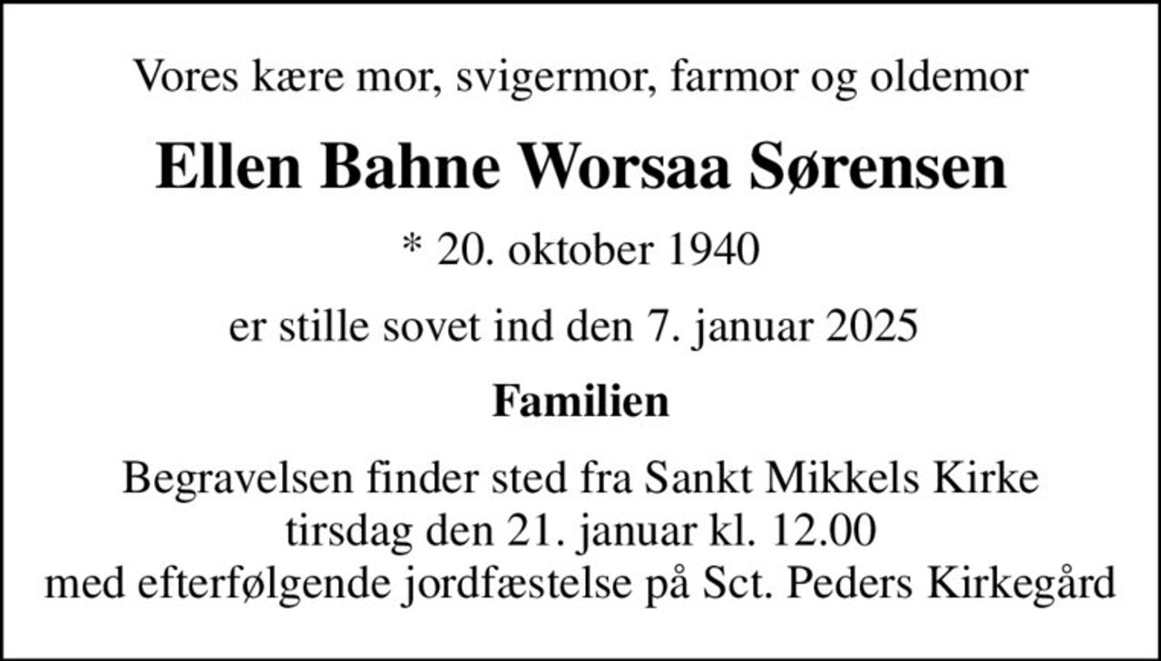 Vores kære mor, svigermor, farmor og oldemor
Ellen Bahne Worsaa Sørensen
* 20. oktober 1940
er stille sovet ind den 7. januar 2025 
Familien
Begravelsen finder sted fra Sankt Mikkels Kirke  tirsdag den 21. januar kl. 12.00  med efterfølgende jordfæstelse på Sct. Peders Kirkegård