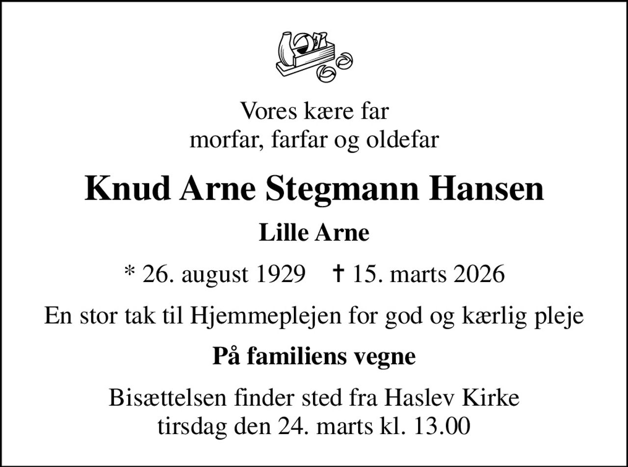 Vores kære far morfar, farfar og oldefar
Knud Arne Stegmann Hansen
Lille Arne
* 26. august 1929    ✝ 15. marts 2026
En stor tak til Hjemmeplejen for god og kærlig pleje
På familiens vegne
Bisættelsen finder sted fra Haslev Kirke  tirsdag den 24. marts kl. 13.00