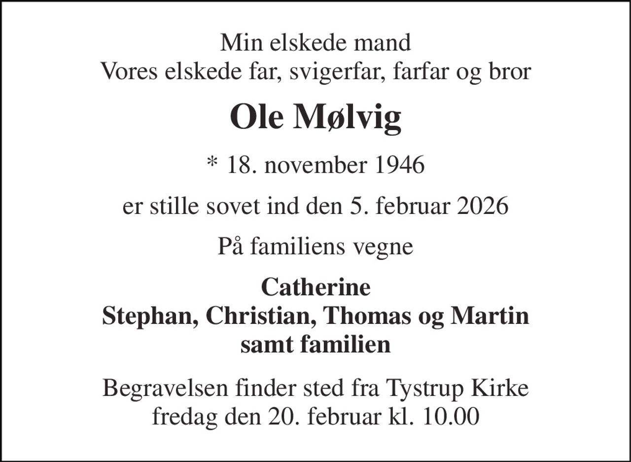 Min elskede mand Vores elskede far, svigerfar, farfar og bror 
Ole Mølvig 
* 18. november 1946 
er stille sovet ind den 5. februar 2026 
På familiens vegne 
Catherine Stephan, Christian, Thomas og Martin samt familien 
Begravelsen finder sted fra Tystrup Kirke fredag den 20. februar kl. 10.00
