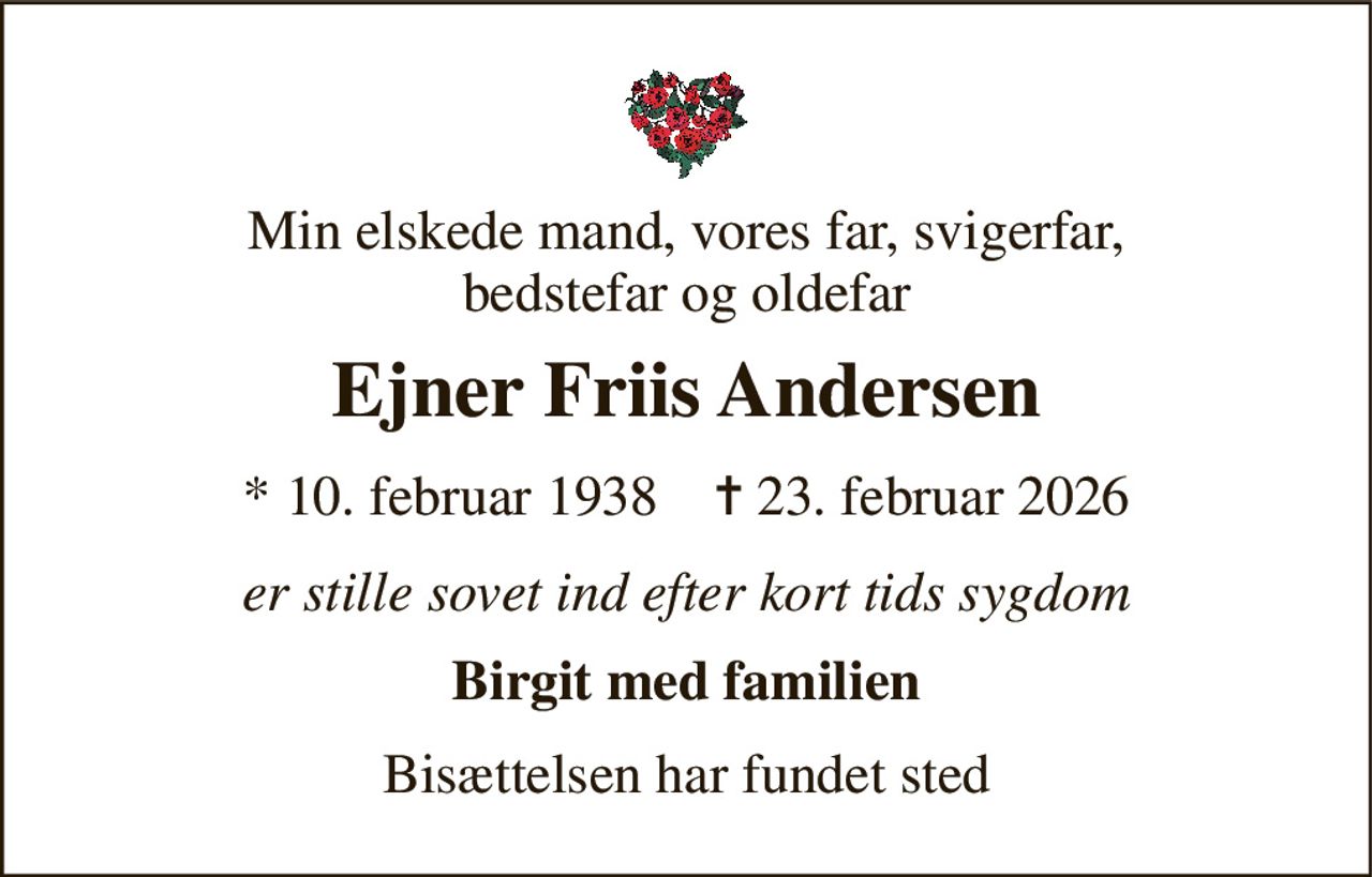 Min elskede mand, vores far, svigerfar, bedstefar og oldefar 
Ejner Friis Andersen 
* 10. februar 1938    ✝ 23. februar 2026 
er stille sovet ind efter kort tids sygdom 
Birgit med familien 
Bisættelsen har fundet sted