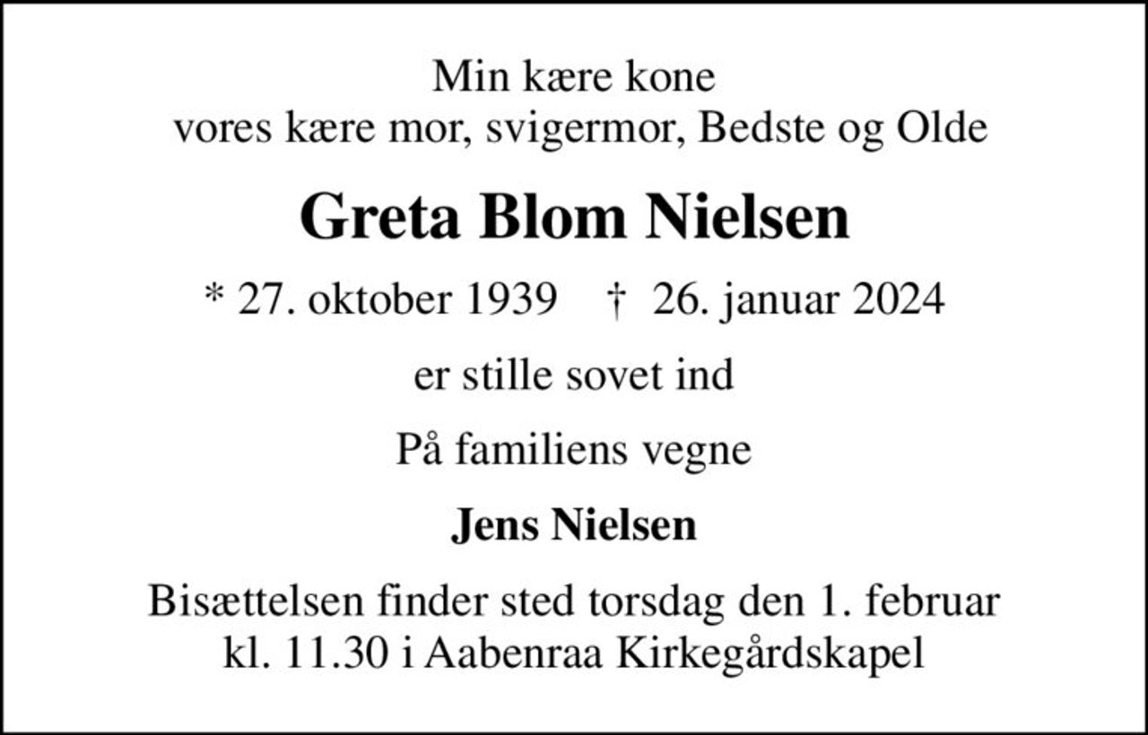 Min kære kone  vores kære mor, svigermor, Bedste og Olde
Greta Blom Nielsen
* 27. oktober 1939    ✝ 26. januar 2024
er stille sovet ind
På familiens vegne
Jens Nielsen
Bisættelsen finder sted torsdag den 1. februar kl. 11.30 i Aabenraa Kirkegårdskapel